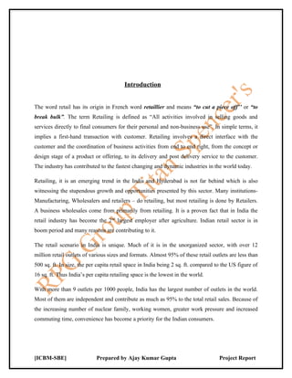 Introduction


The word retail has its origin in French word retaillier and means “to cut a piece off’’ or “to
break bulk”. The term Retailing is defined as “All activities involved in selling goods and
services directly to final consumers for their personal and non-business use”. In simple terms, it
implies a first-hand transaction with customer. Retailing involves a direct interface with the
customer and the coordination of business activities from end to end right, from the concept or
design stage of a product or offering, to its delivery and post delivery service to the customer.
The industry has contributed to the fastest changing and dynamic industries in the world today.

Retailing, it is an emerging trend in the India and Hyderabad is not far behind which is also
witnessing the stupendous growth and opportunities presented by this sector. Many institutions-
Manufacturing, Wholesalers and retailers – do retailing, but most retailing is done by Retailers.
A business wholesales come from primarily from retailing. It is a proven fact that in India the
retail industry has become the 2nd largest employer after agriculture. Indian retail sector is in
boom period and many reasons are contributing to it.

The retail scenario in India is unique. Much of it is in the unorganized sector, with over 12
million retail outlets of various sizes and formats. Almost 95% of these retail outlets are less than
500 sq. ft. In size, the per capita retail space in India being 2 sq. ft. compared to the US figure of
16 sq. ft. Thus India’s per capita retailing space is the lowest in the world.

With more than 9 outlets per 1000 people, India has the largest number of outlets in the world.
Most of them are independent and contribute as much as 95% to the total retail sales. Because of
the increasing number of nuclear family, working women, greater work pressure and increased
commuting time, convenience has become a priority for the Indian consumers.




[ICBM-SBE]                  Prepared by Ajay Kumar Gupta                            Project Report
 