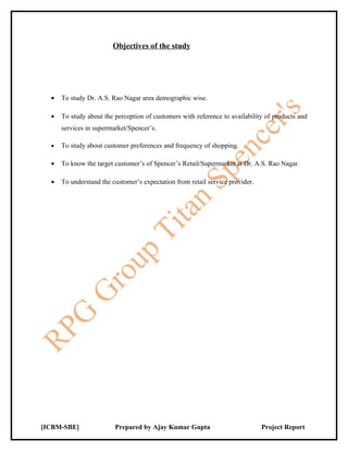 Objectives of the study




  •   To study Dr. A.S. Rao Nagar area demographic wise.

  •   To study about the perception of customers with reference to availability of products and
      services in supermarket/Spencer’s.

  •   To study about customer preferences and frequency of shopping.

  •   To know the target customer’s of Spencer’s Retail/Supermarket at Dr. A.S. Rao Nagar.

  •   To understand the customer’s expectation from retail service provider.




[ICBM-SBE]               Prepared by Ajay Kumar Gupta                          Project Report
 