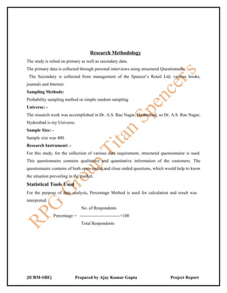 Research Methodology
The study is relied on primary as well as secondary data.
The primary data is collected through personal interviews using structured Questionnaire.
 The Secondary is collected from management of the Spencer’s Retail Ltd, various books,
journals and Internet.
Sampling Methods:
Probability sampling method or simple random sampling
Universe: -
The research work was accomplished in Dr. A.S. Rao Nagar, Hyderabad, so Dr. A.S. Rao Nagar,
Hyderabad is my Universe.
Sample Size: -
Sample size was 400.
Research Instrument: -
For this study, for the collection of various data requirement, structured questionnaire is used.
This questionnaire contains qualitative and quantitative information of the customers. The
questionnaire contains of both open-ended and close ended questions, which would help to know
the situation prevailing in the market.
Statistical Tools Used
For the purpose of data analysis, Percentage Method is used for calculation and result was
interpreted.
                               No. of Respondents
               Percentage = ---------------------------×100
                               Total Respondents




[ICBM-SBE]                  Prepared by Ajay Kumar Gupta                        Project Report
 