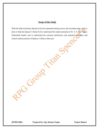 Scope of the Study

With the help of primary data given by the respondent during survey and secondary data, study is
done to help the Spencer’s Retail Ltd to understand the market potential at Dr. A. S. Rao Nagar,
Hyderabad market, also to understand the customer preferences and, potential customers and
current market position of Spencer’s Daily at that area.




[ICBM-SBE]                 Prepared by Ajay Kumar Gupta                        Project Report
 