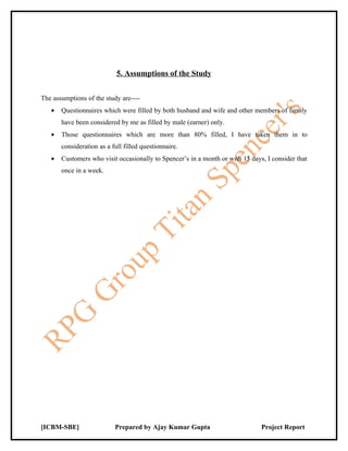 5. Assumptions of the Study


The assumptions of the study are----
   •   Questionnaires which were filled by both husband and wife and other members of family
       have been considered by me as filled by male (earner) only.
   •   Those questionnaires which are more than 80% filled, I have taken them in to
       consideration as a full filled questionnaire.
   •   Customers who visit occasionally to Spencer’s in a month or with 15 days, I consider that
       once in a week.




[ICBM-SBE]                 Prepared by Ajay Kumar Gupta                        Project Report
 