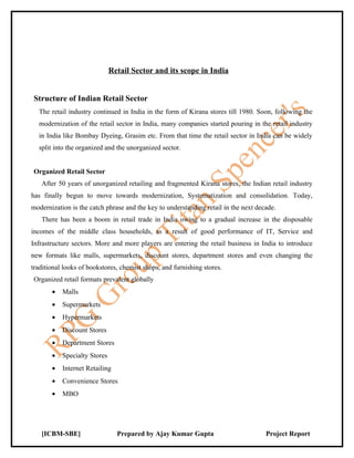 Retail Sector and its scope in India


Structure of Indian Retail Sector
  The retail industry continued in India in the form of Kirana stores till 1980. Soon, following the
  modernization of the retail sector in India, many companies started pouring in the retail industry
  in India like Bombay Dyeing, Grasim etc. From that time the retail sector in India can be widely
  split into the organized and the unorganized sector.


Organized Retail Sector
   After 50 years of unorganized retailing and fragmented Kirana stores, the Indian retail industry
has finally begun to move towards modernization, Systematization and consolidation. Today,
modernization is the catch phrase and the key to understanding retail in the next decade.
   There has been a boom in retail trade in India owing to a gradual increase in the disposable
incomes of the middle class households, as a result of good performance of IT, Service and
Infrastructure sectors. More and more players are entering the retail business in India to introduce
new formats like malls, supermarkets, discount stores, department stores and even changing the
traditional looks of bookstores, chemist shops, and furnishing stores.
Organized retail formats prevalent globally
       •   Malls
       •   Supermarkets
       •   Hypermarkets
       •   Discount Stores
       •   Department Stores
       •   Specialty Stores
       •   Internet Retailing
       •   Convenience Stores
       •   MBO




   [ICBM-SBE]                   Prepared by Ajay Kumar Gupta                         Project Report
 