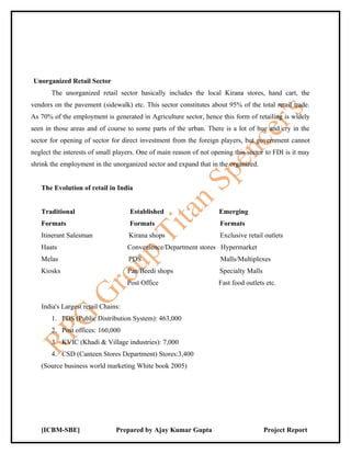 Unorganized Retail Sector
       The unorganized retail sector basically includes the local Kirana stores, hand cart, the
vendors on the pavement (sidewalk) etc. This sector constitutes about 95% of the total retail trade.
As 70% of the employment is generated in Agriculture sector, hence this form of retailing is widely
seen in those areas and of course to some parts of the urban. There is a lot of hue and cry in the
sector for opening of sector for direct investment from the foreign players, but government cannot
neglect the interests of small players. One of main reason of not opening this sector to FDI is it may
shrink the employment in the unorganized sector and expand that in the organized.


   The Evolution of retail in India


   Traditional                      Established                     Emerging
   Formats                          Formats                          Formats
   Itinerant Salesman               Kirana shops                     Exclusive retail outlets
   Haats                            Convenience/Department stores Hypermarket
   Melas                            PDS                              Malls/Multiplexes
   Kiosks                           Pan/Beedi shops                  Specialty Malls
                                    Post Office                     Fast food outlets etc.


   India's Largest retail Chains:
       1. PDS (Public Distribution System): 463,000
       2. Post offices: 160,000
       3. KVIC (Khadi & Village industries): 7,000
       4. CSD (Canteen Stores Department) Stores:3,400
   (Source business world marketing White book 2005)




   [ICBM-SBE]                  Prepared by Ajay Kumar Gupta                            Project Report
 