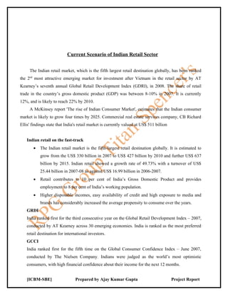 Current Scenario of Indian Retail Sector


     The Indian retail market, which is the fifth largest retail destination globally, has been ranked
the 2nd most attractive emerging market for investment after Vietnam in the retail sector by AT
Kearney’s seventh annual Global Retail Development Index (GDRI), in 2008. The share of retail
trade in the country’s gross domestic product (GDP) was between 8-10% in 2007. It is currently
12%, and is likely to reach 22% by 2010.
     A McKinsey report 'The rise of Indian Consumer Market', estimates that the Indian consumer
market is likely to grow four times by 2025. Commercial real estate services company, CB Richard
Ellis' findings state that India's retail market is currently valued at US$ 511 billion


   Indian retail on the fast-track
       •   The Indian retail market is the fifth-largest retail destination globally. It is estimated to
           grow from the US$ 330 billion in 2007 to US$ 427 billion by 2010 and further US$ 637
           billion by 2015. Indian retail showed a growth rate of 49.73% with a turnover of US$
           25.44 billion in 2007-08 as against US$ 16.99 billion in 2006-2007.
       •   Retail contributes to 10 per cent of India’s Gross Domestic Product and provides
           employment to 8 per cent of India’s working population.
       •   Higher disposable incomes, easy availability of credit and high exposure to media and
           brands has considerably increased the average propensity to consume over the years.
   GRDI
   India ranked first for the third consecutive year on the Global Retail Development Index – 2007,
   conducted by AT Kearney across 30 emerging economies. India is ranked as the most preferred
   retail destination for international investors.
   GCCI
   India ranked first for the fifth time on the Global Consumer Confidence Index – June 2007,
   conducted by The Nielsen Company. Indians were judged as the world’s most optimistic
   consumers, with high financial confidence about their income for the next 12 months.


   [ICBM-SBE]                   Prepared by Ajay Kumar Gupta                              Project Report
 