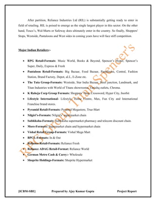 After partition, Reliance Industries Ltd (RIL) is substantially getting ready to enter in
field of retailing. RIL is poised to emerge as the single largest player in this sector. On the other
hand, Tosco’s, Wal-Marts or Safeway does ultimately enter in the country. So finally, Shoppers'
Stops, Westside, Pantaloons and West sides in coming years have will face stiff competition.



Major Indian Retailers:-


   •   RPG Retail-Formats: Music World, Books & Beyond, Spencer’s Hyper, Spencer’s
       Super, Daily, Express & Fresh
   •   Pantaloon Retail-Formats: Big Bazaar, Food Bazaar, Pantaloons, Central, Fashion
       Station, Brand Factory, Depot, aLL, E-Zone etc.
   •   The Tata Group-Formats: Westside, Star India Bazaar, Steel junction, Landmark, and
       Titan Industries with World of Titans showrooms, Tanishq outlets, Chroma.
   •   K Raheja Corp Group Formats: Shoppers’ Stop, Crossword, Hyper City, Inorbit
   •   Lifestyle International- Lifestyle, Home Centre, Max, Fun City and International
       Franchise brand stores.
   •   Pyramid Retail-Formats: Pyramid Megastore, True-Mart
   •   Nilgiri’s-Formats: Nilgiri's’ supermarket chain
   •   Subhiksha-Formats: Subhiksha supermarket pharmacy and telecom discount chain.
   •   More-Formats: Supermarket chain and hypermarket chain
   •   Vishal Retail Group-Formats: Vishal Mega Mart
   •   BPCL-Formats: In & Out
   •   Reliance Retail-Formats: Reliance Fresh
   •   Reliance ADAG Retail-Format: Reliance World
   •   German Metro Cash & Carry:- Wholesale
   •   Shoprite Holdings-Formats: Shoprite Hypermarket




[ICBM-SBE]                  Prepared by Ajay Kumar Gupta                           Project Report
 