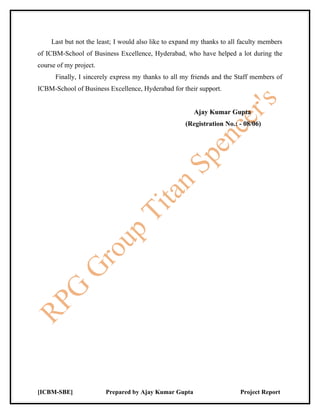 Last but not the least; I would also like to expand my thanks to all faculty members
of ICBM-School of Business Excellence, Hyderabad, who have helped a lot during the
course of my project.
      Finally, I sincerely express my thanks to all my friends and the Staff members of
ICBM-School of Business Excellence, Hyderabad for their support.


                                                        Ajay Kumar Gupta
                                                     (Registration No.: - 08/06)




[ICBM-SBE]              Prepared by Ajay Kumar Gupta                     Project Report
 