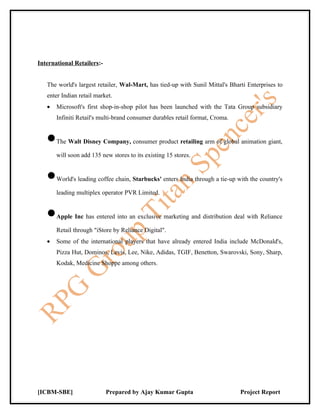 International Retailers:-


   The world's largest retailer, Wal-Mart, has tied-up with Sunil Mittal's Bharti Enterprises to
   enter Indian retail market.
   •   Microsoft's first shop-in-shop pilot has been launched with the Tata Group subsidiary
       Infiniti Retail's multi-brand consumer durables retail format, Croma.


   •   The Walt Disney Company, consumer product retailing arm of global animation giant,

       will soon add 135 new stores to its existing 15 stores.


   •   World's leading coffee chain, Starbucks' enters India through a tie-up with the country's

       leading multiplex operator PVR Limited.


   •   Apple Inc has entered into an exclusive marketing and distribution deal with Reliance

       Retail through "iStore by Reliance Digital".
   •   Some of the international players that have already entered India include McDonald's,
       Pizza Hut, Dominos, Levis, Lee, Nike, Adidas, TGIF, Benetton, Swarovski, Sony, Sharp,
       Kodak, Medicine Shoppe among others.




[ICBM-SBE]                  Prepared by Ajay Kumar Gupta                       Project Report
 