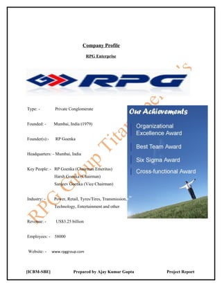 Company Profile

                                   RPG Enterprise




Type: -         Private Conglomerate


Founded: -      Mumbai, India (1979)


Founder(s):-    RP Goenka


Headquarters: - Mumbai, India


Key People: - RP Goenka (Chairman Emeritus)
                Harsh Goenka (Chairman)
                Sanjeev Goenka (Vice Chairman)


Industry: -     Power, Retail, Tyres/Tires, Transmission,
                Technology, Entertainment and other


Revenue: -       US$3.25 billion


Employees: -    58000


Website: -     www.rpggroup.com




[ICBM-SBE]                Prepared by Ajay Kumar Gupta      Project Report
 