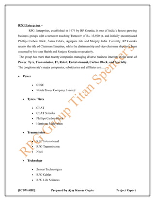 RPG Enterprises:-
         RPG Enterprises, established in 1979 by RP Goenka, is one of India’s fastest growing
business groups with a turnover touching Turnover of Rs. 13,500 cr. and initially encompassed
Phillips Carbon Black, Asian Cables, Agarpara Jute and Murphy India. Currently, RP Goenka
retains the title of Chairman Emeritus, while the chairmanship and vice-chairman ship have been
assumed by his sons Harish and Sanjeev Goenka respectively.
The group has more than twenty companies managing diverse business interests in the areas of
Power, Tyre, Transmission, IT, Retail, Entertainment, Carbon Black, and Specialty.
The conglomerate’s major companies, subsidiaries and affiliates are…..

•   Power

            •   CESC
            •   Noida Power Company Limited

    •   Tyres / Tires

            •   CEAT
            •   CEAT Srilanka
            •   Phillips Carbon Black
            •   Harrisons Malayalam

    •   Transmission

            •   KEC International
            •   RPG Transmission
            •   Nitel

    •   Technology

            •   Zensar Technologies
            •   RPG Cables
            •   RPG Life Sciences


[ICBM-SBE]                 Prepared by Ajay Kumar Gupta                       Project Report
 