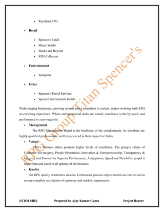 •    Raychem RPG

   •   Retail

           •    Spencer's Retail
           •    Music World
           •    Books and Beyond
           •    RPG Cellucom

   •   Entertainment

           •    Saregama

   •   Other

           •    Spencer's Travel Services
           •    Spencer International Hotels

Wide-ranging businesses, growing returns and a reputation to reckon, makes working with RPG
an enriching experience. Where entrepreneurial skills are valued, excellence is the by-word, and
performance is a pre-requisite.
   •   Management
          The RPG Management Board is the backbone of the conglomerate. Its members are
highly qualified professionals, well experienced in their respective fields.
   •   Values
          RPG’s business ethics promote higher levels of excellence. The group’s values of
   Customer Sovereignty, People Orientation, Innovation & Entrepreneurship, Transparency &
   Integrity and Passion for Superior Performance, Anticipation, Speed and Flexibility propel it
   to perform and excel in all spheres of the business.
   •   Quality
       For RPG quality determines success. Continuous process improvements are carried out to
   ensure complete satisfaction of customer and market requirements.




[ICBM-SBE]                  Prepared by Ajay Kumar Gupta                       Project Report
 