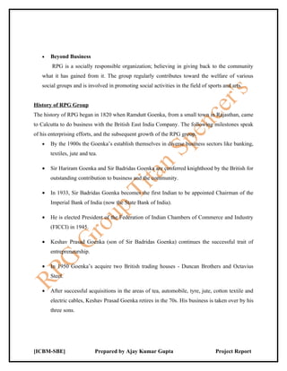 •   Beyond Business
        RPG is a socially responsible organization; believing in giving back to the community
   what it has gained from it. The group regularly contributes toward the welfare of various
   social groups and is involved in promoting social activities in the field of sports and arts.


History of RPG Group
The history of RPG began in 1820 when Ramdutt Goenka, from a small town in Rajasthan, came
to Calcutta to do business with the British East India Company. The following milestones speak
of his enterprising efforts, and the subsequent growth of the RPG group.
   •   By the 1900s the Goenka’s establish themselves in diverse business sectors like banking,
       textiles, jute and tea.

   •   Sir Hariram Goenka and Sir Badridas Goenka are conferred knighthood by the British for
       outstanding contribution to business and the community.

   •   In 1933, Sir Badridas Goenka becomes the first Indian to be appointed Chairman of the
       Imperial Bank of India (now the State Bank of India).

   •   He is elected President of the Federation of Indian Chambers of Commerce and Industry
       (FICCI) in 1945.

   •   Keshav Prasad Goenka (son of Sir Badridas Goenka) continues the successful trait of
       entrepreneurship.

   •   In 1950 Goenka’s acquire two British trading houses - Duncan Brothers and Octavius
       Steel.

   •   After successful acquisitions in the areas of tea, automobile, tyre, jute, cotton textile and
       electric cables, Keshav Prasad Goenka retires in the 70s. His business is taken over by his
       three sons.




[ICBM-SBE]                  Prepared by Ajay Kumar Gupta                           Project Report
 