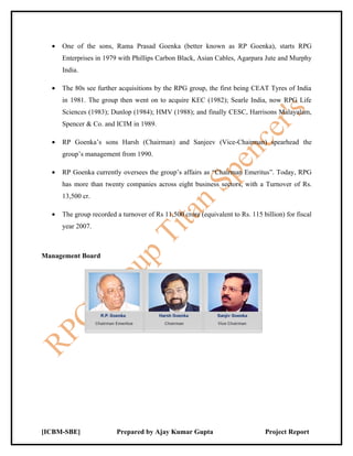 •   One of the sons, Rama Prasad Goenka (better known as RP Goenka), starts RPG
      Enterprises in 1979 with Phillips Carbon Black, Asian Cables, Agarpara Jute and Murphy
      India.

  •   The 80s see further acquisitions by the RPG group, the first being CEAT Tyres of India
      in 1981. The group then went on to acquire KEC (1982); Searle India, now RPG Life
      Sciences (1983); Dunlop (1984); HMV (1988); and finally CESC, Harrisons Malayalam,
      Spencer & Co. and ICIM in 1989.

  •   RP Goenka’s sons Harsh (Chairman) and Sanjeev (Vice-Chairman) spearhead the
      group’s management from 1990.

  •   RP Goenka currently oversees the group’s affairs as “Chairman Emeritus”. Today, RPG
      has more than twenty companies across eight business sectors, with a Turnover of Rs.
      13,500 cr.

  •   The group recorded a turnover of Rs 11,500 crore (equivalent to Rs. 115 billion) for fiscal
      year 2007.



Management Board




[ICBM-SBE]               Prepared by Ajay Kumar Gupta                           Project Report
 