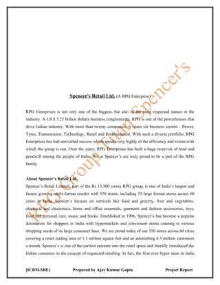 Spencer's Retail Ltd. (A RPG Enterprise)


RPG Enterprises is not only one of the biggest, but also of the most respected names in the
industry. A US $ 3.25 billion dollars business conglomerate, RPG is one of the powerhouses that
drive Indian industry. With more than twenty companies, it spans six business sectors - Power,
Tyres, Transmission, Technology, Retail and Entertainment. With such a diverse portfolio, RPG
Enterprises has had unrivalled success which speaks very highly of the efficiency and vision with
which the group is run. Over the years, RPG Enterprises has built a huge reservoir of trust and
goodwill among the people of India. We at Spencer’s are truly proud to be a part of the RPG
family.


About Spencer’s Retail Ltd.
Spencer’s Retail Limited, part of the Rs 13,500 crores RPG group, is one of India’s largest and
fastest growing multi-format retailer with 350 stores, including 35 large format stores across 60
cities in India. Spencer’s focuses on verticals like food and grocery, fruit and vegetables,
electrical and electronics, home and office essentials, garments and fashion accessories, toys,
food and personal care, music and books. Established in 1996, Spencer’s has become a popular
destination for shoppers in India with hypermarkets and convenient stores catering to various
shopping needs of its large consumer base. We are proud today of our 350 stores across 60 cities
covering a retail trading area of 1.3 million square feet and an astonishing 4.5 million customers
a month. Spencer’s is one of the earliest entrants into the retail space and literally introduced the
Indian consumer to the concept of organized retailing. In fact, the first ever hyper store in India


[ICBM-SBE]                  Prepared by Ajay Kumar Gupta                           Project Report
 