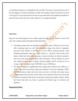 was launched by Spencer’s at Hyderabad in the year 2001. The journey onwards has been one of
the most aggressive of all the retail players in India. The company started its operations way back
in the early 90’s in the south and over the last one year-and-a-half, it has ramped up operations to
about 350 stores across 60 cities in India. Spencer’s is on a high growth path.




Operations

Spencer’s has retail footage of over 6 million square feet and over 350 Spencer’s stores in 60
cities. The company operates through the following formats:

   •   The Spencer's hyper stores are destination stores, of more than 15,000 sq. ft in size. They
       offer everything under one roof. The merchandise ranges from fruits & vegetables,
       processed foods (Ready to Eat, Ready to Cook, FMCG products),specialty foods
       including international, sugar free, organic foods, etc…..groceries, meat, chicken, fish,
       bakery, chilled and frozen foods, garments, consumer electronics & electrical products,
       home care, home décor & home needs, office stationeries, soft toys. Besides, the stores
       also comprise book & music retailing, electronic gadgets and IT accessories. On an
       average, a Spencer’s hyper stocks 70,000 SKUs across 35,000 items.
   •   The Spencer's stores are neighborhood stores ranging from 1500 less than 15000 sq. ft.
       These stores stock the necessary range and assortment in fruit and vegetables, FMCG
       food and non-food, staples and frozen foods and cater to the daily and weekly top-up
       shopping needs of the consumer. Some of these stores which have floor area of more than
       10,000 sq ft sometimes offer home care products; personal care products, bakery, chilled
       and frozen food; baby care, basics in garments and limited range of electronics and
       electrical.


Important Point:-



[ICBM-SBE]                 Prepared by Ajay Kumar Gupta                           Project Report
 