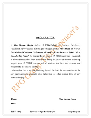 DECLARATION


I, Ajay Kumar Gupta student of ICBM-School of Business Excellence,
Hyderabad, hereby declare that this project report entitled “The Study on Market
Potential and Customer Preferences with reference to Spencer’s Retail Ltd at
Dr. A.S. Rao Nagar” for Spencer Retail Limited (A RPG Enterprise), Hyderabad,
is a bonafide record of work done by me during the course of summer internship
project work of PGDM program and all contents and facts are prepared and
presented by me without any bias.
I also declare that it has not previously formed the basis for the award to me for
any degree/diploma associate ship, fellowship or other similar title, of any
Institute/Society.




Place:                                                  Ajay Kumar Gupta

Date:


[ICBM-SBE]            Prepared by Ajay Kumar Gupta                 Project Report
 