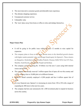 •   The most innovative consumer goods and delectable taste experience.
   •   The ultimate shopping experience.
   •   Unsurpassed customer service.
   •   Unbeatable value
   •   The ‘next’ place away from home or office to relax and indulge themselves.




Major Future Plan


   •   It will be going in for public issue within the next 12 months to raise capital for
       expansion.
   •   The company plans to focus on the larger format stores in the identified growth clusters
       with higher market potential value and stronger brand equity for Spencer's. These clusters
       are Bangalore, Hyderabad, Coastal Andhra Pradesh, Chennai, Delhi NCR, East UP, Pune,
       Mumbai, South Kerala, Aurangabad, Punjab and Kolkata.
   •   The company will be investing Rs. 10 billion over the next 3 years using both internal
       source and an IPO.
   •   The company has already reserved 1 million square feet of space all over the country and
       will be creating close to 10,000 jobs in its different formats.
   •   Spencer’s Retail currently employee’s 4,500 people and has 6 million square feet of
       space.
   •   In every financial year, Spencer’s is increasing its stores from 150 to 250 with a target of
       expanding by 400 more in the next two years.
   •   The company had last year announced a Rs 1,500 investment plan to expand its business
       across the country.




[ICBM-SBE]                   Prepared by Ajay Kumar Gupta                        Project Report
 
