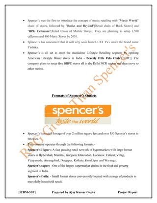 •   Spencer’s was the first to introduce the concept of music retailing with "Music World"
      chain of stores, followed by "Books and Beyond"[Retail chain of Book Stores] and
      "RPG Cellucom"[Retail Chain of Mobile Stores]. They are planning to setup 1,500
      cellcoms and 400 Music Stores by 2010.
  •   Spencer’s has announced that it will very soon launch CRT TVs under the brand name
      Yashika.
  •   Spencer’s is all set to enter the standalone Lifestyle Retailing segment by opening
      American Lifestyle Brand stores in India - Beverly Hills Polo Club [BHPC]. The
      company plans to setup five BHPC stores all in the Delhi NCR region and then move to
      other metros.




                          Formats of Spencer’s Outlets




  •   Spencer’s has retail footage of over 2 million square feet and over 350 Spencer’s stores in
      60 cities.
  •   The company operates through the following formats:-
      Spencer’s Hyper:- A fast growing retail network of hypermarkets with large format
      stores in Hyderabad, Mumbai, Gurgaon, Ghaziabad, Lucknow, Calicut, Vizag,
      Vijayawada, Aurangabad, Durgapur, Kolkata, Gorakhpur and Warangal.
      Spencer’s super: - One of the largest supermarket chains in the food and grocery
      segment in India.
      Spencer’s Daily: - Small format stores conveniently located with a range of products to
      meet daily household needs.


[ICBM-SBE]                Prepared by Ajay Kumar Gupta                          Project Report
 