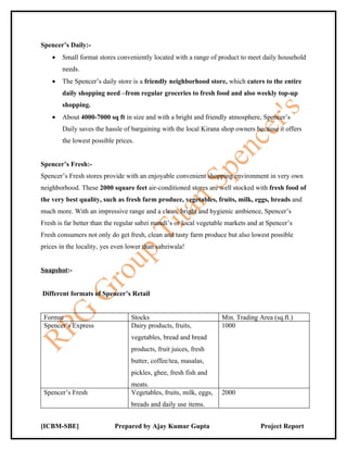Spencer’s Daily:-
    •   Small format stores conveniently located with a range of product to meet daily household
        needs.
    •   The Spencer’s daily store is a friendly neighborhood store, which caters to the entire
        daily shopping need –from regular groceries to fresh food and also weekly top-up
        shopping.
    •   About 4000-7000 sq ft in size and with a bright and friendly atmosphere, Spencer’s
        Daily saves the hassle of bargaining with the local Kirana shop owners because it offers
        the lowest possible prices.


Spencer’s Fresh:-
Spencer’s Fresh stores provide with an enjoyable convenient shopping environment in very own
neighborhood. These 2000 square feet air-conditioned stores are well stocked with fresh food of
the very best quality, such as fresh farm produce, vegetables, fruits, milk, eggs, breads and
much more. With an impressive range and a clean, bright and hygienic ambience, Spencer’s
Fresh is far better than the regular sabzi mandi’s or local vegetable markets and at Spencer’s
Fresh consumers not only do get fresh, clean and tasty farm produce but also lowest possible
prices in the locality, yes even lower than sabziwala!


Snapshot:-


Different formats of Spencer’s Retail


 Format                           Stocks                            Min. Trading Area (sq.ft.)
 Spencer’s Express                Dairy products, fruits,           1000
                                  vegetables, bread and bread
                                  products, fruit juices, fresh
                                  butter, coffee/tea, masalas,
                                  pickles, ghee, fresh fish and
                                  meats.
 Spencer’s Fresh                  Vegetables, fruits, milk, eggs,   2000
                                  breads and daily use items.


[ICBM-SBE]                 Prepared by Ajay Kumar Gupta                           Project Report
 