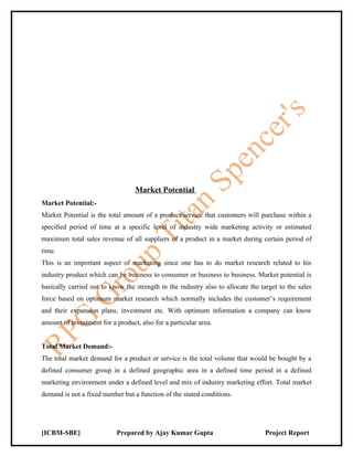 Market Potential
Market Potential:-
Market Potential is the total amount of a product/service that customers will purchase within a
specified period of time at a specific level of industry wide marketing activity or estimated
maximum total sales revenue of all suppliers of a product in a market during certain period of
time.
This is an important aspect of marketing since one has to do market research related to his
industry product which can be business to consumer or business to business. Market potential is
basically carried out to know the strength in the industry also to allocate the target to the sales
force based on optimum market research which normally includes the customer’s requirement
and their expansion plans, investment etc. With optimum information a company can know
amount of investment for a product, also for a particular area.


Total Market Demand:-
The total market demand for a product or service is the total volume that would be bought by a
defined consumer group in a defined geographic area in a defined time period in a defined
marketing environment under a defined level and mix of industry marketing effort. Total market
demand is not a fixed number but a function of the stated conditions.




[ICBM-SBE]                 Prepared by Ajay Kumar Gupta                          Project Report
 