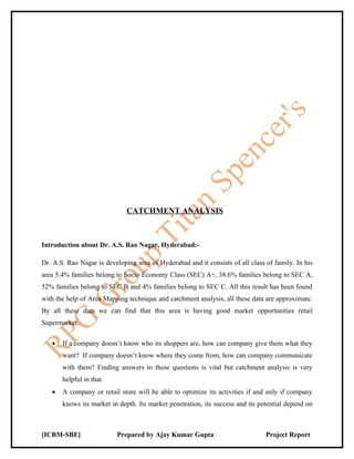 CATCHMENT ANALYSIS



Introduction about Dr. A.S. Rao Nagar, Hyderabad:-

Dr. A.S. Rao Nagar is developing area of Hyderabad and it consists of all class of family. In his
area 5.4% families belong to Socio Economy Class (SEC) A+, 38.6% families belong to SEC A,
52% families belong to SEC B and 4% families belong to SEC C. All this result has been found
with the help of Area Mapping technique and catchment analysis, all these data are approximate.
By all these data we can find that this area is having good market opportunities retail
Supermarket.

   •   If a company doesn’t know who its shoppers are, how can company give them what they
       want? If company doesn’t know where they come from, how can company communicate
       with them? Finding answers to these questions is vital but catchment analysis is very
       helpful in that.
   •   A company or retail store will be able to optimize its activities if and only if company
       knows its market in depth. Its market penetration, its success and its potential depend on



[ICBM-SBE]                 Prepared by Ajay Kumar Gupta                         Project Report
 