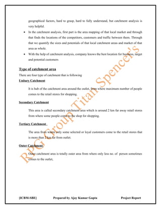 geographical factors, hard to grasp, hard to fully understand, but catchment analysis is
       very helpful.
   •   In the catchment analysis, first part is the area mapping of that local market and through
       that finds the locations of the competitors, customers and traffic between them. Through
       that we quantify the sizes and potentials of that local catchment areas and market of that
       area as whole.
   •   With the help of catchment analysis, company knows the best location for business, target
       and potential customers


Type of catchment area
There are four type of catchment that is following
Unitary Catchment

       It is hub of the catchment area around the outlet, from where maximum number of people
       comes to the retail stores for shopping.

Secondary Catchment

       This area is called secondary catchment area which is around 2 km far away retail stores
       from where some people come to the shop for shopping.

Tertiary Catchment

       The area from where only some selected or loyal customers come to the retail stores that
       is more than 2 km far from outlet.

Outer Catchment

       Outer catchment area is totally outer area from where only less no. of person sometimes
       comes to the outlet,




[ICBM-SBE]                    Prepared by Ajay Kumar Gupta                      Project Report
 