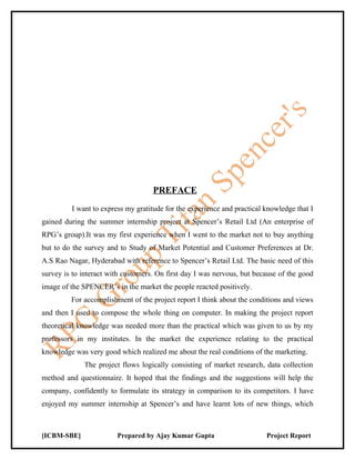 PREFACE
         I want to express my gratitude for the experience and practical knowledge that I
gained during the summer internship project at Spencer’s Retail Ltd (An enterprise of
RPG’s group).It was my first experience when I went to the market not to buy anything
but to do the survey and to Study of Market Potential and Customer Preferences at Dr.
A.S Rao Nagar, Hyderabad with reference to Spencer’s Retail Ltd. The basic need of this
survey is to interact with customers. On first day I was nervous, but because of the good
image of the SPENCER’s in the market the people reacted positively.
         For accomplishment of the project report I think about the conditions and views
and then I used to compose the whole thing on computer. In making the project report
theoretical knowledge was needed more than the practical which was given to us by my
professors in my institutes. In the market the experience relating to the practical
knowledge was very good which realized me about the real conditions of the marketing.
             The project flows logically consisting of market research, data collection
method and questionnaire. It hoped that the findings and the suggestions will help the
company, confidently to formulate its strategy in comparison to its competitors. I have
enjoyed my summer internship at Spencer’s and have learnt lots of new things, which



[ICBM-SBE]              Prepared by Ajay Kumar Gupta                     Project Report
 