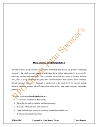 Data Analysis and Interpretation


Research in retail is very essential, as customer preferences and choices are dynamic and change
frequently, the retail company needs to understand these before redesigning its processes for
enhancing business and many more. Since customer interaction takes place at the store and near
store, there is a big opportunity to gather first hand information and feedback from customers
through research and survey. Research is carried out at the retail level for concept testing,
business feasibility analysis, identification of the right product mix, target customer and market
potential.


The major objectives of analysis of data are:-
    •   To evaluate and enhance data quality
    •   Describe the study population and its relationship
    •   Examine effects of other relevant factors
    •   Seek further insight into the relationship observed or not observed
    •   Evaluate impact and importance


[ICBM-SBE]                 Prepared by Ajay Kumar Gupta                          Project Report
 