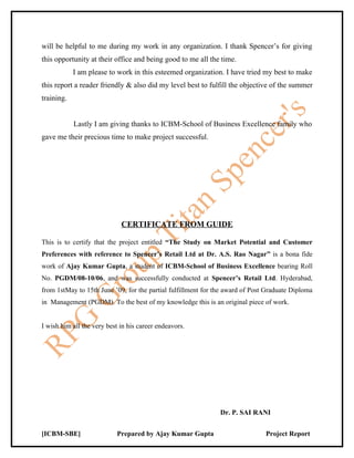 will be helpful to me during my work in any organization. I thank Spencer’s for giving
this opportunity at their office and being good to me all the time.
            I am please to work in this esteemed organization. I have tried my best to make
this report a reader friendly & also did my level best to fulfill the objective of the summer
training.


            Lastly I am giving thanks to ICBM-School of Business Excellence family who
gave me their precious time to make project successful.




                             CERTIFICATE FROM GUIDE

This is to certify that the project entitled “The Study on Market Potential and Customer
Preferences with reference to Spencer’s Retail Ltd at Dr. A.S. Rao Nagar” is a bona fide
work of Ajay Kumar Gupta, a student of ICBM-School of Business Excellence bearing Roll
No. PGDM/08-10/06, and was successfully conducted at Spencer’s Retail Ltd. Hyderabad,
from 1stMay to 15th June ’09, for the partial fulfillment for the award of Post Graduate Diploma
in Management (PGDM). To the best of my knowledge this is an original piece of work.


I wish him all the very best in his career endeavors.




                                                               Dr. P. SAI RANI


[ICBM-SBE]                 Prepared by Ajay Kumar Gupta                        Project Report
 