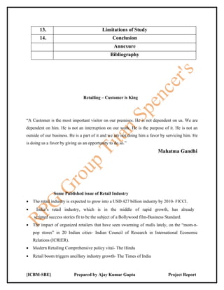 13.                                 Limitations of Study
       14.                                       Conclusion
                                                  Annexure
                                                Bibliography




                                 Retailing – Customer is King




“A Customer is the most important visitor on our premises. He is not dependent on us. We are
dependent on him. He is not an interruption on our work. He is the purpose of it. He is not an
outside of our business. He is a part of it and we are not doing him a favor by servicing him. He
is doing us a favor by giving us an opportunity to do so.”
                                                                           Mahatma Gandhi




               Some Published issue of Retail Industry
•   The retail industry is expected to grow into a USD 427 billion industry by 2010- FICCI.
•    India’s retail industry, which is in the middle of rapid growth, has already
    scripted success stories fit to be the subject of a Bollywood film-Business Standard.
•   The impact of organized retailers that have seen swarming of malls lately, on the “mom-n-
    pop stores” in 20 Indian cities- Indian Council of Research in International Economic
    Relations (ICRIER).
•   Modern Retailing Comprehensive policy vital- The Hindu
•   Retail boom triggers ancillary industry growth- The Times of India



[ICBM-SBE]                 Prepared by Ajay Kumar Gupta                          Project Report
 