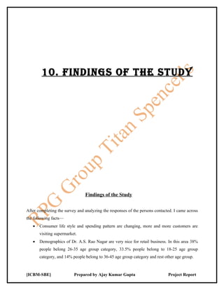 10. FiNdiNgS OF ThE STudy




                                Findings of the Study


After completing the survey and analyzing the responses of the persons contacted. I came across
the following facts—
   •   Consumer life style and spending pattern are changing, more and more customers are
       visiting supermarket.
   •   Demographics of Dr. A.S. Rao Nagar are very nice for retail business. In this area 38%
       people belong 26-35 age group category, 33.5% people belong to 18-25 age group
       category, and 14% people belong to 36-45 age group category and rest other age group.



[ICBM-SBE]                Prepared by Ajay Kumar Gupta                        Project Report
 