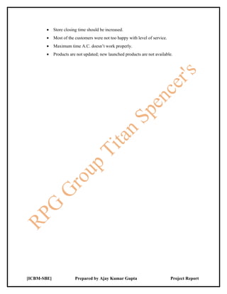 •    Store closing time should be increased.
        •    Most of the customers were not too happy with level of service.
        •    Maximum time A.C. doesn’t work properly.
        •    Products are not updated; new launched products are not available.




[ICBM-SBE]               Prepared by Ajay Kumar Gupta                          Project Report
 