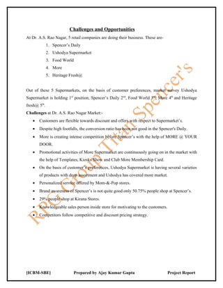 Challenges and Opportunities
At Dr. A.S. Rao Nagar, 5 retail companies are doing their business. These are-
              1. Spencer’s Daily
              2. Ushodya Supermarket
              3. Food World
              4. More
              5. Heritage Fresh@


Out of these 5 Supermarkets, on the basis of customer preferences, market survey Ushodya
Supermarket is holding 1st position, Spencer’s Daily 2nd, Food World 3rd, More 4th and Heritage
fresh@ 5th.
Challenges at Dr. A.S. Rao Nagar Market:-
   •   Customers are flexible towards discount and offers with respect to Supermarket’s.
   •   Despite high footfalls, the conversion ratio has been not good in the Spencer's Daily.
   •   More is creating intense competition before Spencer’s with the help of MORE @ YOUR
       DOOR.
   •   Promotional activities of More Supermarket are continuously going on in the market with
       the help of Templates, Kiosks Show and Club More Membership Card.
   •   On the basis of customer’s preferences, Ushodya Supermarket is having several varieties
       of products with deep assortment and Ushodya has covered more market.
   •   Personalized service offered by Mom-&-Pop stores.
   •   Brand awareness of Spencer’s is not quite good only 50.75% people shop at Spencer’s.
   •   29% people shop at Kirana Stores.
   •   Knowledgeable sales person inside store for motivating to the customers.
   •   Competitors follow competitive and discount pricing strategy.




[ICBM-SBE]                    Prepared by Ajay Kumar Gupta                        Project Report
 
