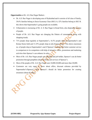 Opportunities at Dr. A.S. Rao Nagar Market:-
   •   Dr. A.S. Rao Nagar is developing area of Hyderabad and it consists of all class of family,
       38.6% families belong to Socio Economy Class (SEC) A, 52% families belong to SEC B.
       this shows that Supermarket’s going people are available.
   •   Urbanization is increasing of Dr. A. S. Rao Nagar in broad form, also disposable income
       of people.
   •   People of Dr. A.S. Rao Nagar are changing the Pattern of consumption along with
       shopping trends.
   •   71% people shop regularly at Supermarket’s, 16.5% people shop at Supermarket’s and
       Kirana Stores both and 11.25% people shop at only Kirana Stores. This shows maximum
       no. of people shop at Supermarket’s and if Spencer’s will provide better customer service
       in comparison to its competitors with help of attractive offers, promotions and marketing
       activities then Spencer’s can enhance its sales.
   •   Most of Dr. A.S. Rao Nagar people are educated and job holder, Spencer’s can do better
       promotion through pamphlets about facilities and services of Spencer’s.
   •   Most of the people of Dr. A.S. Rao Nagar earn 10,000-20,000 and more than 20,000.
   •   Customers are very eager to know about offers, discount schemes provided by
       Supermarket’s/Spencer’s then Spencer’s should do better promotion for creating
       awareness about all offers.




[ICBM-SBE]                 Prepared by Ajay Kumar Gupta                          Project Report
 