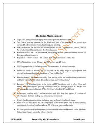 The Indian Macro Economy
  •   Tops AT Kearney list of emerging markets for global Retailers to enter.
  •   2nd Fastest growing economy in the World and 50% of the total GDP led by services
      such as IT, telecommunications, healthcare and retailing.
  •   GDP growth rate for the year 2007-08 ended at 9.4% (in 1 st quarter) and current GDP (6
      %) is better than China and other developed country.
  •   Reserves crossed the $150 billion mark, showcasing India as one of the top ten holders of
      Foreign exchange reserves.
  •   Population – 1000+ Million – 50 Million Rich and 300 Million Middle class

  •   65% of population below 35 years and 54% below age 25 years

  •   Working population in India is growing like most other developed countries.

  •   China has issues of median age 30-34 years at the early stage of development and
      psychology issues after implementation of “one child policy”

  •   Housing Boom – due to nuclear family, low interest rates, tax benefits from government
      and lastly strong Indian values driven by savings and “owning home”

  •   Economy - 4h largest economy in the world on PPP basis (next only to USA, China and
      Japan) -One of the fastest growing economy with 6.5% average growth in GDP for last
      10 years and is expected to rank 3rd by 2010, just behind the US and China

  •   Fragmented retailing with 5 million retailers and 95% less than 500 sq ft – nation of
      shop-keepers -brilliant trading and entrepreneur community

  •   Over 3.9 million tourists visited India this year, up from 3.0 million last year.
  •   India is on the track to be the servicing capital of the world (As China is manufacturing
      capital) and Organized retail growing at 25-30%+ p.a. compound growth.

  •   IPL has again drastically changed the outlook of the whole world towards India. It has the
      highest paid players across the Globe / Sports.


[ICBM-SBE]               Prepared by Ajay Kumar Gupta                          Project Report
 