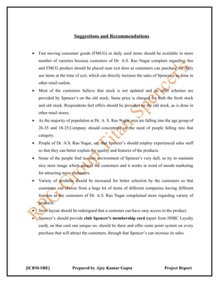 Suggestions and Recommendations


  •   Fast moving consumer goods (FMCG) or daily used items should be available in more
      number of varieties because customers of Dr. A.S. Rao Nagar complain regarding this
      and FMCG product should be placed near exit door as customers can purchase the daily
      use items at the time of exit, which can directly increase the sales of Spencer’s as done in
      other retail outlets.
  •   Most of the customers believe that stock is not updated and no offer schemes are
      provided by Spencer’s on the old stock. Same price is charged for both the fresh stock
      and old stock. Respondents feel offers should be provided on the old stock, as is done in
      other retail stores.
  •   As the majority of population at Dr. A. S. Rao Nagar area are falling into the age group of
      26-35 and 18-25.Company should concentrate on the need of people falling into that
      category.
  •   People of Dr. A.S. Rao Nagar, say that Spencer’s should employ experienced sales staff
      so that they can better explain the quality and features of the products.
  •   Some of the people find in-store environment of Spencer’s very dull, so try to maintain
      nice store image which attracts the customers and it works in word of mouth marketing
      for attracting more customers.
  •   Variety of products should be increased for better selection by the customers so that
      customers can choose from a huge lot of items of different companies having different
      features as the customers of Dr. A.S. Rao Nagar complained more regarding variety of
      products.
  •   Store layout should be redesigned that a customer can have easy access to the product.
  •   Spencer’s should provide club Spencer’s membership card (apart from HSBC Loyalty
      card), on that card one unique no. should be there and offer some point system on every
      purchase that will attract the customers, through that Spencer’s can increase its sales.




[ICBM-SBE]                    Prepared by Ajay Kumar Gupta                        Project Report
 