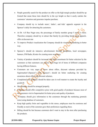 •   People generally search for the product on offer so the high margin product should be up
      fronted that mean those item should be in the eye height so that it easily catches the
      customers’ attention and generates impulse purchase.

  •   Company should try to include mens’, ladies’, and kids’ apparels segment in the
      Spencer’s daily for attracting the customers.

  •   At Dr. A.S Rao Nagar area, the percentage of family member group 5 and 4 is more.
      Therefore company should try to attract that family by providing family pack apparels.
      offer at discount rate
  •   To improve Product visualization the Company should do visual merchandising in better
      way.

  •   Spencer’s should do intensive advertisement through pamphlets, local newspaper,
      banners, FM Radio, Kiosks for creating more awareness.

  •   Variety of products should be increased with deep assortment for better selection by the
      customers so that customers can choose from huge lot of items of different companies
      having different features.
  •   Customers are very eager to know about offers, discount schemes provided by
      Supermarket’s/Spencer’s then Spencer’s should do better marketing for creating
      awareness about offers and discount schemes.
  •   Complained and feedback should be taken care in well manner to create the loyalty and
      goodwill.
  •   Merchandise should be arranged properly.
  •   Company should offer competitive price with good quality of products because most of
      the customers visit to Supermarket for better price and quality of products.
  •    Company should give information to the customers through the marketing gimmick
      (sms) using database of customers.
  •   Keep high quality fruits and vegetables in the stores, employees must be courteous and
      friendly as most of the customer gave their preferences regarding these.
  •   Billing should be fast because customers don’t want to stay in the store after purchasing
      the products.


[ICBM-SBE]                Prepared by Ajay Kumar Gupta                           Project Report
 