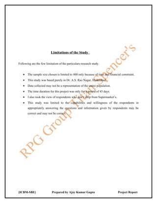Limitations of the Study


Following are the few limitation of the particulars research study.


   •   The sample size chosen is limited to 400 only because of time and financial constraint.
   •   This study was based purely in Dr. A.S. Rao Nagar, Hyderabad.
   •   Data collected may not be a representation of the entire population.
   •   The time duration for this project was only for a period of 45 days.
   •   I also took the view of respondents who don’t shop from Supermarket’s.
   •   This study was limited to the capabilities and willingness of the respondents in
       appropriately answering the questions and information given by respondents may be
       correct and may not be correct.




[ICBM-SBE]                 Prepared by Ajay Kumar Gupta                         Project Report
 