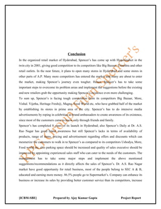 Conclusion
In the organized retail market of Hyderabad, Spencer’s has come up with Hypermarket in the
twin city in 2001, giving good competition to its competitors like Big Bazaar, Trinethra and other
retail outlets. In the near future, it plans to open many stores in Hyderabad and some stores in
other parts of A.P. Many more competitors has entered the market and many are about to enter
the market, making Spencer’s journey even tougher. Hence, Spencer’s has to take some
important steps to overcome its problem areas and implement the suggestions before the existing
and new retailers grab the opportunity making Spencer’s existence even more challenging.
To sum up, Spencer’s is facing tough competition from its competitors Big Bazaar, More,
Vishal. Vijetha, Heritage Fresh@, Magna, Food World etc, who have grabbed half of the market
by establishing its stores in prime area of the city. Spencer’s has to do intensive media
advertisements by roping in celebrities as brand ambassadors to create awareness of its existence,
since most of the customers came to know only through friends and family.
Spencer’s has completed 8 years of its launch in Hyderabad; also Spencer’s Daily at Dr. A.S.
Rao Nagar has good brand awareness but still Spencer’s lacks in terms of availability of
products, range of items, pricing and advertisement regarding offers and discounts which can
mesmerize the customers to walk in to Spencer’s as compared to its competitors Ushodya, More,
Food world etc, also parking space should be increased and quality of sales executive should be
improved by appointing experienced sales staff who can cater to the needs of the customers. The
management has to take some major steps and implement the above mentioned
suggestions/recommendations as it directly affects the sales of Spencer’s. Dr. A.S. Rao Nagar
market have good opportunity for retail business, most of the people belong to SEC A & B,
educated and earning more money. 86.5% people go to Supermarket’s. Company can enhance its
business or increase its sales by providing better customer service than its competitors, increase




[ICBM-SBE]                 Prepared by Ajay Kumar Gupta                          Project Report
 