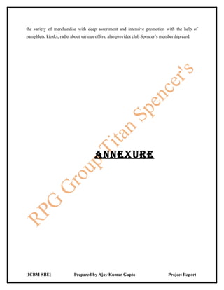 the variety of merchandise with deep assortment and intensive promotion with the help of
pamphlets, kiosks, radio about various offers, also provides club Spencer’s membership card.




                                      ANNExurE




[ICBM-SBE]                Prepared by Ajay Kumar Gupta                         Project Report
 