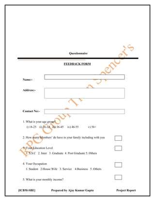 Questionnaire


                                      FEEDBACK FORM




  Name:-


  Address:-




  Contact No:-


  1. What is your age group?
    i) 18-25   ii) 26-35 iii) 36-45    iv) 46-55        v) 56+


  2. How many Members’ do have in your family including with you


  3. Your Education Level
    1. S.S.C 2. Inter 3. Graduate 4. Post Graduate 5. Others


  4. Your Occupation
    1. Student 2.House Wife 3. Service      4.Business 5. Others


  5. What is your monthly income?


[ICBM-SBE]              Prepared by Ajay Kumar Gupta               Project Report
 