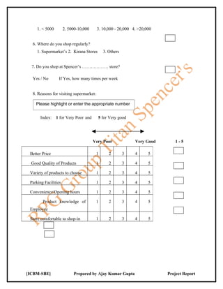 1. < 5000        2. 5000-10,000     3. 10,000 - 20,000 4. >20,000


  6. Where do you shop regularly?
     1. Supermarket’s 2. Kirana Stores       3. Others


  7. Do you shop at Spencer’s ……………… store?

  Yes / No        If Yes, how many times per week


  8. Reasons for visiting supermarket:

    Please highlight or enter the appropriate number


       Index:    1 for Very Poor and     5 for Very good




                                       Very Poor             Very Good      1-5

 Better Price                            1      2        3   4      5

  Good Quality of Products               1      2        3   4      5

 Variety of products to choose           1      2        3   4      5

 Parking Facilities                      1      2        3   4      5

 Convenience/Opening hours               1      2        3   4      5

        Product knowledge of             1      2        3   4      5
 Employee

 Store comfortable to shop-in            1      2        3   4      5




[ICBM-SBE]                 Prepared by Ajay Kumar Gupta                  Project Report
 