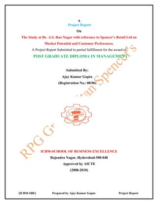A
                                Project Report
                                      On
 The Study at Dr. A.S. Rao Nagar with reference to Spencer’s Retail Ltd on
               Market Potential and Customer Preferences.
       A Project Report Submitted in partial fulfillment for the award of
        POST GRADUATE DIPLOMA IN MANAGEMENT


                              Submitted By:
                            Ajay Kumar Gupta
                         (Registration No.: 08/06)




             ICBM-SCHOOL OF BUSINESS EXCELLENCE
                   Rajendra Nagar, Hyderabad-500 048
                            Approved by AICTE
                                 (2008-2010)




[ICBM-SBE]           Prepared by Ajay Kumar Gupta                  Project Report
 