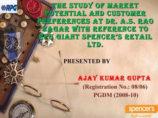 The Study of Market Potential and Customer Preferences at Dr. A.S. Rao Nagar with reference to RPG Giant Spencer’s Retail Ltd. PRESENTED BY AJAY KUMAR GUPTA (Registration No.: 08/06) PGDM (2008-10)   
