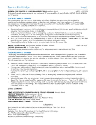 Spence Stockbridge

Page 2

ANDREW CORPORATION RF POWER AMPLIFER DIVISION, Addison, Illinois

6/2001 – 12/2005
Designs and manufactures single-carrier and multi-carrier RF power amplifiers for use in Cellular, PCS/DCS, CDMA, W/CDMA,
and 3G systems.
SENIOR MECHANICAL ENGINEER
Recruited to lead the mechanical engineering team for a new business group start-up; developing
electromechanical assemblies consisting of aluminum die-cast and machined enclosures. Projects were
developed and managed from concept through production with the utilization of DFM techniques, GD&T,
Microsoft Project, Excel, Power Point, and SolidWorks.






Developed design programs that created design standardization and improved quality, while dramatically
reducing the mechanical design cycle by 95%.
Reduced aluminum die-cast costs by redesigning enclosures that eliminated secondary machining
operations, resulting in a $4.00 per casting cost savings and increased daily production capacity.
Solved early production RF isolation issues by conducting design of experiments to find the root cause.
Managed multiple projects simultaneously while maintaining project schedules, as well as keeping detailed
records of every project, which include design techniques and design data.
Presented international design reviews to customers in France, China and Italy.

WESTELL TECHNOLOGIES, Aurora, Illinois, Westell acquired Teltrend
TELTREND INCORPORATED, St. Charles, Illinois

2/1992 – 6/2001

Designs and manufactures transmission products used by telephone companies to provide voice and data.
SENIOR MECHANICAL ENGINEER
Developing and managing electromechanical assemblies, from conception through production, of thermal
dissipating sheetmetal and plastic indoor and outdoor enclosures. Projects were developed and managed
from concept through production with the utilization of DFM techniques, GD&T, Microsoft Project, Excel, Power
Point, Unigraphics, and Pro-Engineer.







Reduced development cycle of front panels 75% by developing design guides that calculated the correct
cutout size and location dimensions for components relating to the front panels.
Programmed solid models of sheetmetal card guides to model themselves, saving 95% in development
time of new mounting configurations.
Implemented an annual cost saving of $198,500 by changing from metal front panels to conductive plastic
panels.
Saved $300,000 annually in manufacturing costs by redesigning similar mountings into one common
mounting.
Solved NEBS level III fire test requirement on enclosures by developing a fire restraint devise that did not
disrupt the thermal properties of the equipment in order to contain the flames. Patent no. US 6,301,108 B1
Proposed a plan to reduce manufacturing costs of popular NCTE devices, by reducing the card width and
conceptualized new mountings. This increased market share by offering the smallest footprint, and a
combined profit of 236%.

EARLIER EXPERIENCE
EG&G INTERTECH SUPERCONDUCTING SUPER COLLIDER, FERMILAB, Batavia, Illinois
NORTHROP GRUMMAN, Rolling Meadows, Illinois
MICROENERGY (Start-Up), Downers Grove, Illinois
COMPUTER DISPLAYS INTERNATIONAL (Start-Up), Addison, Illinois
DUNCAN INDUSTRIES, Elk Grove Village, Illinois
SUNBEAM APPLIANCE COMPANY, Chicago, Illinois

Education
Associate of Science Engineering degree, College of DuPage, Glen Ellyn, Illinois
Certificates:
Exploring Finite Element Technology; University of Wisconsin-Milwaukee
The Art of Leadership the Science of Management
ANSYS Finite Element Analysis
Advance Geometric Dimensioning & Tolerancing

 