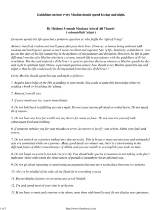 1 of 3

Guidelines on how every Muslim should spend his day and night.

By Hakimul Ummah Maulana Ashraf Ali Thanwi
( rahmatullahi 'alayh )
Everyone spends his life-span but a pertinent question is: who fulfils the right of living?
Animals bereft of wisdom and intelligence also pass their lives. However, a human being endowed with
wisdom and intelligence spends a much more excellent and superior type of life. Similarly, a disbeliever also
passes the days of his life wandering in the darkness of misguidance and deviation. However, his life is quite
different from that of a Muslim who lives a secure, smooth life in accordance with the guidelines of divine
revelation. The day and night of a disbeliever is spent in spiritual darkness whereas a Muslim spends his day
and night in spiritual light. Hence, a pertinent question arises: how should every Muslim spend his day and
night so that his life could easily be distinguished from that of a disbeliever ?
Every Muslim should spend his day and night as follows:
1. Acquire knowledge of the Din according to your needs. You could acquire this knowledge either by
reading a book or by asking the 'ulama.
2. Abstain from all sins.
3. If you commit any sin, repent immediately.
4. Do not hold back in fulfilling anyone's right. Do not cause anyone physical or verbal harm. Do not speak
ill of anyone.
5. Do not have any love for wealth nor any desire for name or fame. Do not concern yourself with
extravagant food and clothing.
6. If someone rebukes you for your mistake or error, do not try to justify your action. Admit your fault and
repent.
7. Do not embark on a journey without any dire necessity. This is because many unconscious and unintended
acts are committed while on a journey. Many good deeds are missed out, there is a shortcoming in the
different forms of dhikr (remembrance of Allah), and you are unable to accomplish your tasks on time.
8. Do not laugh excessively nor talk excessively. You should take special precaution in not talking with ghayr
mahrams (those with whom the observances of purdah is incumbent) in an informal way.
9. Do not go about repeating or mentioning an argument that may have taken place between two persons.
10. Always be mindful of the rules of the Shari'ah in everything you do.
11. Do not display laziness in executing any act of 'ibadah.
12. Try and spend most of your time in seclusion.
13. If you have to meet and converse with others, meet them with humility and do not display your greatness.

http://www.islambasics.com

 