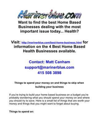 Want to find the best Home Based
        Businesses dealing with the most
         important issue today... Health?

 Visit: http://marinerblue.com/best-home-business.html for
  information on the 4 Best Home Based
         Health Businesses available.

                Contact: Matt Canham
              support@marinerblue.com
                    415 508 3898

    Things to spend your money on and things to skip when
                        building your business


If you’re trying to build your home based business on a budget you’re
probably wondering what you should spend your money on and where
you should try to save. Here is a small list of things that are worth your
money and things that you might want to forget about buying.


Things to spend on:
 