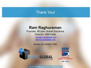 Thank You!
Copyright © 2015 BCube Global Solutions All Rights Reserved
Ram Raghuraman
Founder, BCube Global Solutions
Director, ISM India
Mobile: (91) 95000 17385
ram@bcubeglobal.com
www.bcubeglobal.com
 