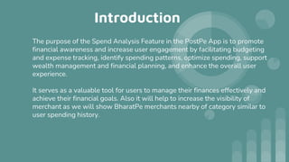 Introduction
The purpose of the Spend Analysis Feature in the PostPe App is to promote
financial awareness and increase user engagement by facilitating budgeting
and expense tracking, identify spending patterns, optimize spending, support
wealth management and financial planning, and enhance the overall user
experience.
It serves as a valuable tool for users to manage their finances effectively and
achieve their financial goals. Also it will help to increase the visibility of
merchant as we will show BharatPe merchants nearby of category similar to
user spending history.
 