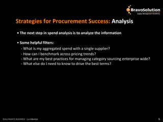 Strategies for Procurement Success: Analysis
              • The next step in spend analysis is to analyze the information

              • Some helpful filters:
                 - What is my aggregated spend with a single supplier?
                 - How can I benchmark across pricing trends?
                 - What are my best practices for managing category sourcing enterprise wide?
                 - What else do I need to know to drive the best terms?




©ALL RIGHTS RESERVED - Confidential
©ALL RIGHTS RESERVED - Confidential                                                             5
                                                                                                5
 