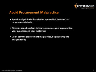 Avoid Procurement Malpractice
              • Spend Analysis is the foundation upon which Best-in-Class
                procurement is built

              • Rigorous spend analysis drives value across your organization,
                your suppliers and your customers

              • Don’t commit procurement malpractice, begin your spend
                analysis today




©ALL RIGHTS RESERVED - Confidential
©ALL RIGHTS RESERVED - Confidential                                              7
                                                                                 7
 